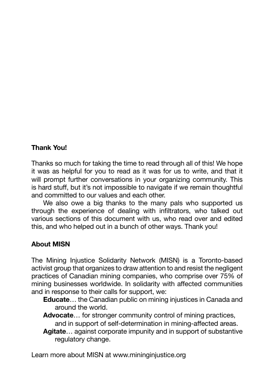 Thank You! Thanks so much for taking the time to read through all of this! We hope it was as helpful for you to read as it was for us to write, and that it will prompt further conversations in your organizing community. This is hard stuff, but t’s not impossible to navigate if we remain thoughtful ‘and committed to our values and each other. We also owe a big thanks to the many pals who supported us through the experience of dealing with infiltrators, who talked out various sections of this document with us, who read over and edited this, and who helped out in a bunch of other ways. Thank you! About MISN The Mining Injustice Solidarity Network (MISN) is a Toronto-based activist group that organizes to draw attention to and resist the negligent practices of Ganadian mining companies, who comprise over 75% of mining businesses worldwide. In solidarity with affected communities and in response to their calls for support, we: Educate.... the Canadian public on mining injustices in Canada and ‘around the world. Advocate... for stronger community control of mining practices, and in support of self-determination in mining-affected areas. Agitate... against corporate impunity and in support of substantive regulatory change. Learn more about MISN at www.mininginjustice.org